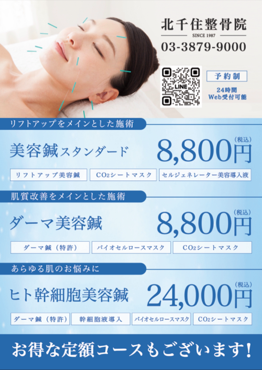 北千住整骨院 03-3879-9000 24時間Web受付可能！ 予約制 リフトアップをメインとした施術 美容鍼スタンダード　8,800円（税込） 〈内容〉リフトアップ美容鍼 x CO2シートマスク x セルジェネレーター塗布 肌質改善をメインとした施術 ダーマ美容鍼　8,800円（税込） 〈内容〉ダーマ鍼（特許） x バイオセルロースマスク x CO2シートマスク x セルジェネレーター塗布 あらゆる肌のお悩みに ヒト幹細胞美容鍼　24,000円（税込） 〈内容〉ダーマ鍼（特許）x 幹細胞液導入 x バイオセルロースマスク x CO2シートマスク